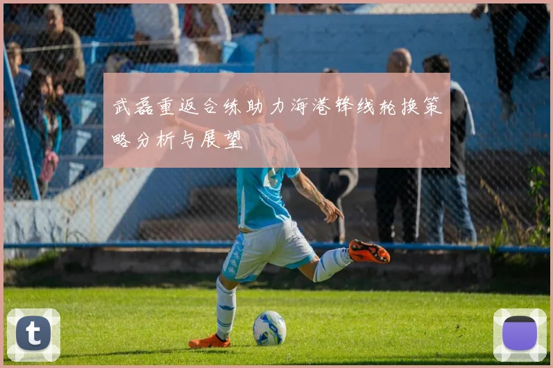 武磊重返合练助力海港锋线轮换策略分析与展望
